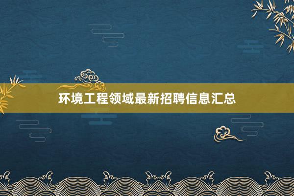 环境工程领域最新招聘信息汇总