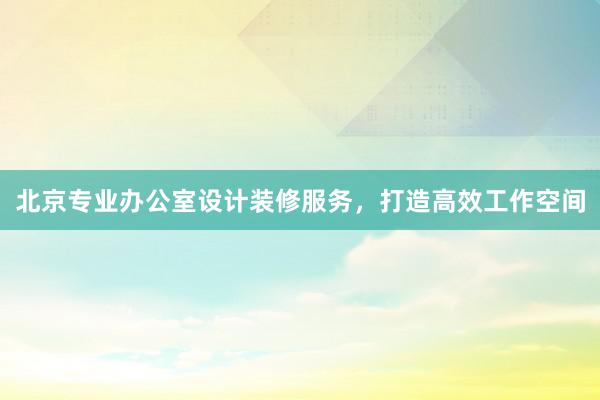 北京专业办公室设计装修服务，打造高效工作空间