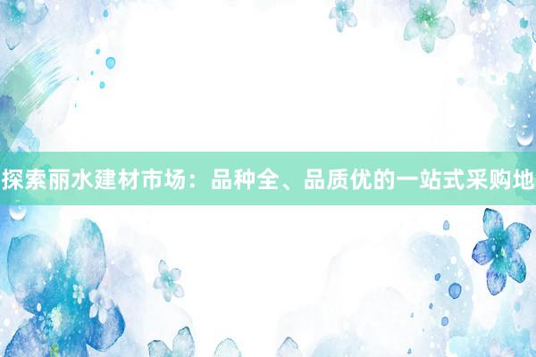 探索丽水建材市场：品种全、品质优的一站式采购地